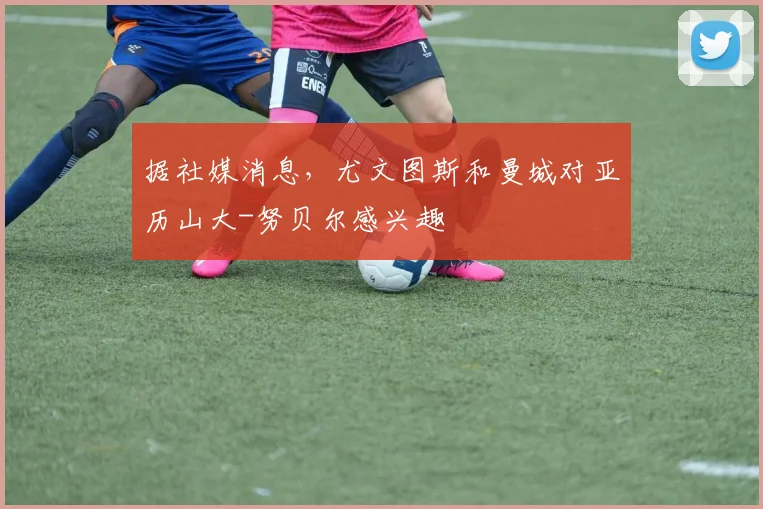 据社媒消息，尤文图斯和曼城对亚历山大-努贝尔感兴趣