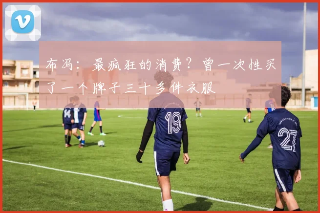布冯：最疯狂的消费？曾一次性买了一个牌子三十多件衣服